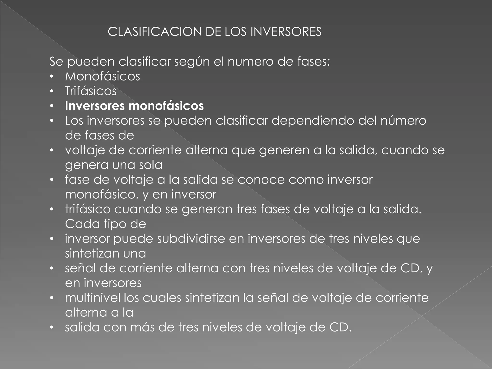CLASIFICACION DE LOS INVERSORES
Se pueden clasificar según el numero de fases:
• Monofásicos
• Trifásicos
• Inversores monofásicos
• Los inversores se pueden clasificar dependiendo del número
de fases de
• voltaje de corriente alterna que generen a la salida, cuando se
genera una sola
• fase de voltaje a la salida se conoce como inversor
monofásico, y en inversor
• trifásico cuando se generan tres fases de voltaje a la salida.
Cada tipo de
• inversor puede subdividirse en inversores de tres niveles que
sintetizan una
• señal de corriente alterna con tres niveles de voltaje de CD, y
en inversores
• multinivel los cuales sintetizan la señal de voltaje de corriente
alterna a la
• salida con más de tres niveles de voltaje de CD.
 