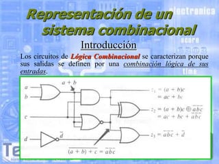 Representación de un
sistema combinacional
Introducción
Los circuitos de Lógica Combinacional se caracterizan porque
sus salidas se definen por una combinación lógica de sus
entradas.

 