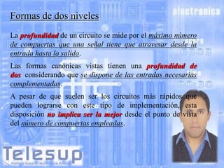 Formas de dos niveles
La profundidad de un circuito se mide por el máximo número
de compuertas que una señal tiene que atravesar desde la
entrada hasta la salida.
Las formas canónicas vistas tienen una profundidad de
dos, considerando que se dispone de las entradas necesarias
complementadas.

A pesar de que suelen ser los circuitos más rápidos que
pueden lograrse con este tipo de implementación, esta
disposición no implica ser la mejor desde el punto de vista
del número de compuertas empleadas.

 