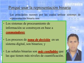 Porqué usar la representación binaria
Las principales razones por las cuales utilizar sistemas de
representación binaria son:

• Los sistemas de procesamiento de
información se construyen en base a
conmutadores;
• Los procesos de toma de decisión, en un
sistema digital, son binarios; y
• Las señales binarias son más confiables que
las que tienen más niveles de cuantificación.

 