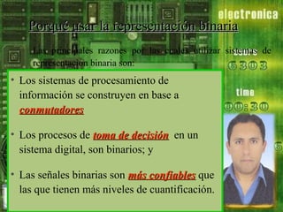 Porqué usar la representación binaria
Las principales razones por las cuales utilizar sistemas de
representación binaria son:

• Los sistemas de procesamiento de
información se construyen en base a
conmutadores;
conmutadores
• Los procesos de toma de decisión, en un
decisión
sistema digital, son binarios; y
• Las señales binarias son más confiables que
las que tienen más niveles de cuantificación.

 
