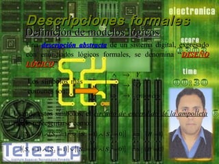 Descripciones formales

Definición de modelos lógicos

Una descripción abstracta de un sistema digital, expresado
con enunciados lógicos formales, se denomina “DISEÑO
LÓGICO”.
LÓGICO
 ∧ → Y

Los símbolos más
 ∨ → O
comunes son:
 ⇒ → entonces

Usando estos símbolos, el circuito de encendido de la ampolleta
puede representarse como:
[( S1 = 0) ∧ ( S 2 =1) ] ∨[( S1 =1) ∧ ( S 2 = 0 )] ⇒ ( B =1)
ó
[( S1 =1) ∧ ( S 2 =1) ] ∨[( S1 = 0) ∧ ( S 2 = 0) ]

⇒

( B = 0)

 