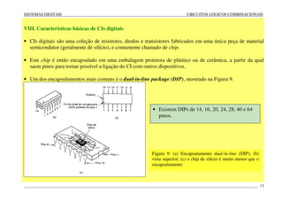 SISTEMAS DIGITAIS CIRCUITOS LÓGICOS COMBINACIONAIS
____________________________________________________________________________________________________________________ 13
VIII. Características básicas de CIs digitais
• CIs digitais são uma coleção de resistores, diodos e transistores fabricados em uma única peça de material
semicondutor (geralmente de silício), e comumente chamado de chip.
• Este chip é então encapsulado em uma embalagem protetora de plástico ou de cerâmica, a partir da qual
saem pinos para tornar possível a ligação do CI com outros dispositivos.
• Um dos encapsulamentos mais comuns é o dual-in-line package (DIP), mostrado na Figura 9.
Figura 9: (a) Encapsulamento dual-in-line (DIP); (b)
vista superior; (c) o chip de silício é muito menor que o
encapsulamento
• Existem DIPs de 14, 16, 20, 24, 28, 40 e 64
pinos.
 