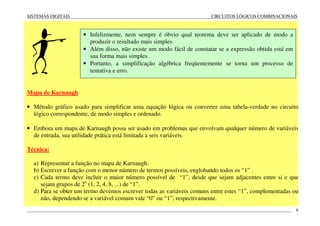 SISTEMAS DIGITAIS CIRCUITOS LÓGICOS COMBINACIONAIS
____________________________________________________________________________________________________________________ 6
Mapa de Karnaugh
• Método gráfico usado para simplificar uma equação lógica ou converter uma tabela-verdade no circuito
lógico correspondente, de modo simples e ordenado.
• Embora um mapa de Karnaugh possa ser usado em problemas que envolvam qualquer número de variáveis
de entrada, sua utilidade prática está limitada a seis variáveis.
Técnica:
a) Representar a função no mapa de Karnaugh.
b) Escrever a função com o menor número de termos possíveis, englobando todos os “1” .
c) Cada termo deve incluir o maior número possível de “1”, desde que sejam adjacentes entre si e que
sejam grupos de 2n
(1, 2, 4, 8, ...) de “1”.
d) Para se obter um termo devemos escrever todas as variáveis comuns entre estes “1”, complementadas ou
não, dependendo se a variável comum vale “0” ou “1”, respectivamente.
• Infelizmente, nem sempre é óbvio qual teorema deve ser aplicado de modo a
produzir o resultado mais simples.
• Além disso, não existe um modo fácil de constatar se a expressão obtida está em
sua forma mais simples.
• Portanto, a simplificação algébrica freqüentemente se torna um processo de
tentativa e erro.
 