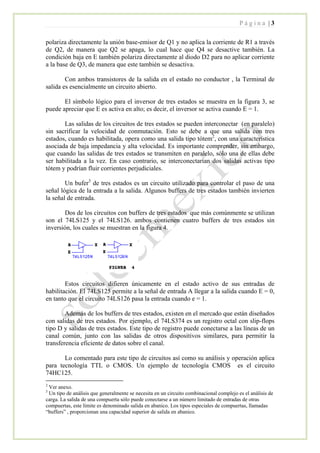 P á g i n a | 3
polariza directamente la unión base-emisor de Q1 y no aplica la corriente de R1 a través
de Q2, de manera que Q2 se apaga, lo cual hace que Q4 se desactive también. La
condición baja en E también polariza directamente al diodo D2 para no aplicar corriente
a la base de Q3, de manera que este también se desactiva.
Con ambos transistores de la salida en el estado no conductor , la Terminal de
salida es esencialmente un circuito abierto.
El símbolo lógico para el inversor de tres estados se muestra en la figura 3, se
puede apreciar que E es activa en alto; es decir, el inversor se activa cuando E = 1.
Las salidas de los circuitos de tres estados se pueden interconectar (en paralelo)
sin sacrificar la velocidad de conmutación. Esto se debe a que una salida con tres
estados, cuando es habilitada, opera como una salida tipo tótem2
, con una característica
asociada de baja impedancia y alta velocidad. Es importante comprender, sin embargo,
que cuando las salidas de tres estados se transmiten en paralelo, sólo una de ellas debe
ser habilitada a la vez. En caso contrario, se interconectarían dos salidas activas tipo
tótem y podrían fluir corrientes perjudiciales.
Un bufer3
de tres estados es un circuito utilizado para controlar el paso de una
señal lógica de la entrada a la salida. Algunos buffers de tres estados también invierten
la señal de entrada.
Dos de los circuitos con buffers de tres estados que más comúnmente se utilizan
son el 74LS125 y el 74LS126. ambos contienen cuatro buffers de tres estados sin
inversión, los cuales se muestran en la figura 4.
Estos circuitos difieren únicamente en el estado activo de sus entradas de
habilitación. El 74LS125 permite a la señal de entrada A llegar a la salida cuando E = 0,
en tanto que el circuito 74LS126 pasa la entrada cuando e = 1.
Además de los buffers de tres estados, existen en el mercado que están diseñados
con salidas de tres estados. Por ejemplo, el 74LS374 es un registro octal con slip-flops
tipo D y salidas de tres estados. Este tipo de registro puede conectarse a las líneas de un
canal común, junto con las salidas de otros dispositivos similares, para permitir la
transferencia eficiente de datos sobre el canal.
Lo comentado para este tipo de circuitos así como su análisis y operación aplica
para tecnología TTL o CMOS. Un ejemplo de tecnología CMOS es el circuito
74HC125.
2
Ver anexo.
3
Un tipo de análisis que generalmente se necesita en un circuito combinacional complejo es el análisis de
carga. La salida de una compuerta sólo puede conectarse a un número limitado de entradas de otras
compuertas, este límite es denominado salida en abanico. Los tipos especiales de compuertas, llamadas
“buffers” , proporcionan una capacidad superior de salida en abanico.
 