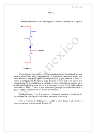 P á g i n a | 4
ANEXO
Tomando la sección de salida de la figura 3 se obtiene lo mostrado en la figura 5.
Construida por los transistores Q3, denominado transistor de salida pull-up (tirar
hacia arriba) que pone a nivel alto la salida y Q4 denominado transistor de salida pull-
down (tirar hacia abajo) que pone a nivel bajo la salida. y que, junto con el diodo D3
forman la configuración denominada etapa de salida en tótem-pole o par activo. Con
esta configuración se consigue que la capacidad presente en la salida se cargue a través
de Q3 (polarizado en la zona activa) y se descargue a través de Q4 (polarizado en
saturación). El diodo D3 limita el pico de corriente que se producen la transición en la
que Q3 empieza a conducir estando aún Q4 en saturación.
En las figuras 6, 7, 8 y 9 se muestra (a manera de ejemplo) la simulación del
circuito mostrado en la figura 3 el cual es un inversor de tres estados.
Con la Terminal E (habilitación o enable) a nivel lógico 1 el circuito se
comporta como un inversor normal figuras 6 y 7.
 