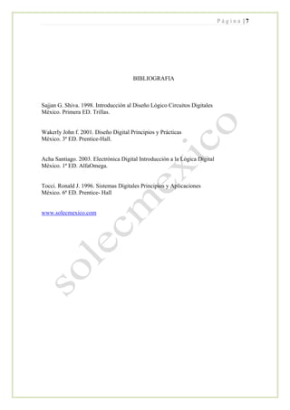 P á g i n a | 7
BIBLIOGRAFIA
Sajjan G. Shiva. 1998. Introducción al Diseño Lógico Circuitos Digitales
México. Primera ED. Trillas.
Wakerly John f. 2001. Diseño Digital Principios y Prácticas
México. 3ª ED. Prentice-Hall.
Acha Santiago. 2003. Electrónica Digital Introducción a la Lógica Digital
México. 1ª ED. AlfaOmega.
Tocci. Ronald J. 1996. Sistemas Digitales Principios y Aplicaciones
México. 6ª ED. Prentice- Hall
www.solecmexico.com
 