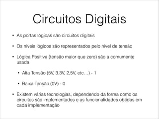 Circuitos Digitais
• As portas lógicas são circuitos digitais
• Os níveis lógicos são representados pelo nível de tensão
• Lógica Positiva (tensão maior que zero) são a comumente
usada
• Alta Tensão (5V, 3.3V, 2,5V, etc…) - 1
• Baixa Tensão (0V) - 0
• Existem várias tecnologias, dependendo da forma como os
circuitos são implementados e as funcionalidades obtidas em
cada implementação
 