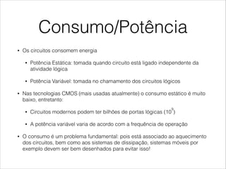 Consumo/Potência
• Os circuitos consomem energia
• Potência Estática: tomada quando circuito está ligado independente da
atividade lógica
• Potência Variável: tomada no chamamento dos circuitos lógicos
• Nas tecnologias CMOS (mais usadas atualmente) o consumo estático é muito
baixo, entretanto:
• Circuitos modernos podem ter bilhões de portas lógicas (10
9
)
• A potência variável varia de acordo com a frequência de operação
• O consumo é um problema fundamental: pois está associado ao aquecimento
dos circuitos, bem como aos sistemas de dissipação, sistemas móveis por
exemplo devem ser bem desenhados para evitar isso!
 