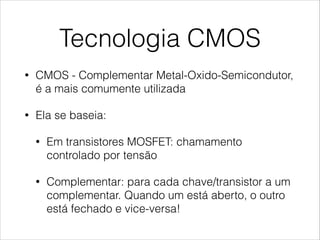 Tecnologia CMOS
• CMOS - Complementar Metal-Oxido-Semicondutor,
é a mais comumente utilizada
• Ela se baseia:
• Em transistores MOSFET: chamamento
controlado por tensão
• Complementar: para cada chave/transistor a um
complementar. Quando um está aberto, o outro
está fechado e vice-versa!
 