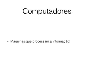 Computadores
• Máquinas que processam a informação!
 