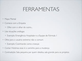 FERRAMENTAS
• Mapa Mental	

• Comece com a Empatia	

• Olhe com o olhar do outro...	

• Use situações análogas 	

• Exemplo: Emergência Hospitalar e a Equipe de Fórmula 1	

• Olhe para o usuário extremo não o comum	

• Exemplo: Cozinhando como crianças	

• Contar Histórias esse é o caminho para a mudança	

• Contradição: Sala pequena par quem idealiza, sala grande para os projetos
 