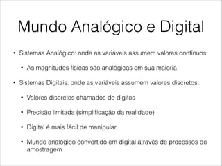 Mundo Analógico e Digital
• Sistemas Analógico: onde as variáveis assumem valores contínuos:
• As magnitudes físicas são analógicas em sua maioria
• Sistemas Digitais: onde as variáveis assumem valores discretos:
• Valores discretos chamados de dígitos
• Precisão limitada (simpliﬁcação da realidade)
• Digital é mais fácil de manipular
• Mundo analógico convertido em digital através de processos de
amostragem
 