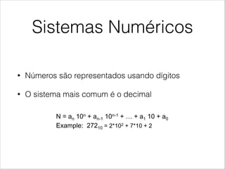 Sistemas Numéricos
• Números são representados usando dígitos
• O sistema mais comum é o decimal
Number Systems
!  Numbers are represented using digits
!  The system we commonly use is decimal:
•  N = an 10n + an-1 10n-1 + … + a1 10 + a0
•  Example: 27210 = 2*102 + 7*10 + 2
!  The same representation can be used with different
bases:
Digit Weight
 