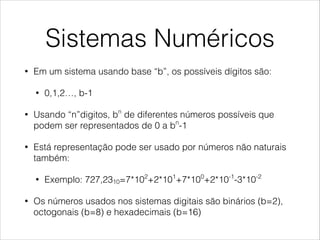 Sistemas Numéricos
• Em um sistema usando base “b”, os possíveis dígitos são:
• 0,1,2…, b-1
• Usando “n”digitos, bn
de diferentes números possíveis que
podem ser representados de 0 a bn
-1
• Está representação pode ser usado por números não naturais
também:
• Exemplo: 727,2310=7*102
+2*101
+7*100
+2*10-1
-3*10-2
• Os números usados nos sistemas digitais são binários (b=2),
octogonais (b=8) e hexadecimais (b=16)
 