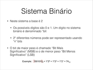 Sistema Binário
• Neste sistema a base é 2
• Os possíveis dígitos são 0 e 1. Um digito no sistema
binário é denominado “bit
• 2n
diferentes números pode ser representado usando
“n" bits
• O bit de maior peso é chamado “Bit Mais
Signiﬁcativo” (MSB) e o de menor peso “Bit Menos
Signiﬁcativo” (LSB)
Binary System
!  In this system the base is 2.
•  Possible digits are 0 and 1. A digit in binary system is named
“bit”.
•  2n different numbers can be represented using n bits.
!  The bit with highest weight is called MSB (“Most
Significant Bit”), and the lowest weighted bit is called
LSB (“Least Significant Bit”)
•  Example: 10010102 = 1*26 + 1*23 + 1*21 = 7410
MSB LSB
Usually the most significant bit is written to the
left, and the least significant bit is written at the
right
 