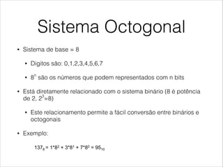 Sistema Octogonal
• Sistema de base = 8
• Digitos são: 0,1,2,3,4,5,6,7
• 8n
são os números que podem representados com n bits
• Está diretamente relacionado com o sistema binário (8 é potência
de 2, 23
=8)
• Este relacionamento permite a fácil conversão entre binários e
octogonais
• Exemplo:
Octal Number System
!  In this system the base is 8
•  Digits are 0,1,2,3,4,5,6,7
•  8n different numbers can be represented with n digits
!  It is related to the binary system (8 is a power of 2,
23=8)
•  This relationship allows to convert easily from octal to binary
and from binary to octal.
!  Example:
1378 = 1*82 + 3*81 + 7*80 = 9510
 