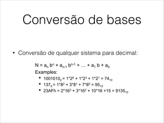 Conversão de bases
• Conversão de qualquer sistema para decimal:
Number Systems Conversions
!  Conversion from any system to decimal:
•  N = an bn + an-1 bn-1 + … + a1 b + a0
•  Examples:
•  10010102 = 1*26 + 1*23 + 1*21 = 7410
•  1378 = 1*82 + 3*81 + 7*80 = 9510
•  23AFh = 2*163 + 3*162 + 10*16 +15 = 913510
!  Conversion from decimal to any other system:
•  Weight decomposition
•  Repeated division
 