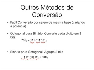 Outros Métodos de
Conversão
• Fácil Conversão por serem de mesma base (variando
a potência)
• Octogonal para Binário: Converte cada digito em 3
bits:
!
• Binário para Octogonal: Agrupa 3 bits
her conversion methods
ctal and Hexadecimal number systems are related with binar
ecause their bases are exact powers of the binary base. This
ery easy the conversion between these systems and binary.
  OCTAL to BINARY: Convert each digit into binary (3 bits each digit)
•  Example: 7358 = 111 011 1012
  BINARY to OCTAL: Gruop
•  Example: 1 011 100 0112 = 13438
  HEXADECIMAL to BINARY: Convert each digit into binary (4 bits each dig
•  Example: 3B2h = 0011 1011 00102
her conversion methods
ctal and Hexadecimal number systems are related with binary
ecause their bases are exact powers of the binary base. This makes
ery easy the conversion between these systems and binary.
  OCTAL to BINARY: Convert each digit into binary (3 bits each digit)
•  Example: 7358 = 111 011 1012
  BINARY to OCTAL: Gruop
•  Example: 1 011 100 0112 = 13438
  HEXADECIMAL to BINARY: Convert each digit into binary (4 bits each digit)
•  Example: 3B2h = 0011 1011 00102
 