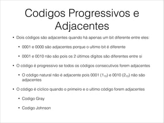 Codigos Progressivos e
Adjacentes
• Dois códigos são adjacentes quando há apenas um bit diferente entre eles:
• 0001 e 0000 são adjacentes porque o ultimo bit é diferente
• 0001 e 0010 não são pois os 2 últimos dígitos são diferentes entre si
• O código é progressivo se todos os códigos consecutivos forem adjacentes
• O código natural não é adjacente pois 0001 (110) e 0010 (210) não são
adjacentes
• O código é cíclico quando o primeiro e o ultimo código forem adjacentes
• Codigo Gray
• Codigo Johnson
 