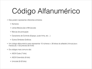Código Alfanumérico
• Eles podem representar diferentes símbolos:
• Números
• Letras Maiúsculas e Minúsculas
• Marcas de pontuação
• Caracteres de Controle (Espaço, pular linha, etc…)
• Outros Símbolos Gráﬁcos
• Um código alfanumérico para representar 10 números + 26 letras do alfabeto (minuscula e
maiúscula = 52) precisa de 6 bits
• Os códigos mais comuns são:
• ASCII Code (7 bits)
• ASCII Extendido (8 bits)
• Unicode (8-32 bits)
 