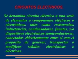 CIRCUITOS ELECTRICOS. Se denomina circuito eléctrico a una serie de elementos o componentes eléctricos o electrónicos, tales como  resistencias,   inductancias ,  condensadores ,  fuentes , y/o  dispositivos electrónicos semiconductores , conectados eléctricamente entre sí con el propósito de generar, transportar o modificar señales electrónicas o eléctricas. 