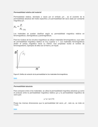Permeabilidad relativa del material
Permeabilidad relativa, denotada a veces por el símbolo µm , es el cociente de la
permeabilidad absoluta del medio específico y la permeabilidad del vacío dada por constante
magnética µ0 .
(13)
Los materiales se pueden clasificar según su permeabilidad magnética relativa en
ferromagnéticos, diamagnéticos y paramagnéticos.
Para los núcleos de los circuitos magnéticos se utilizan materiales ferromagnéticos, cuyo valor
de permeabilidad magnética relativa es muy superior a 1. Los materiales ferromagnéticos
atraen el campo magnético hacia su interior. Esa propiedad recibe el nombre de
ferromagnetismo. Ejemplos de ellos son el hierro y el níquel.
Figura 9: Gráfica de variación de la permeabilidad en los materiales ferromagnéticos.
Subir
Permeabilidad absoluta
Para comparar entre sí los materiales, se utiliza la permeabilidad magnética absoluta (µ) como
el producto entre la permeabilidad magnética relativa (µr) y la permeabilidad magnética de
vacío (µ0):
µ =µ r·µo (13)
Posee las mismas dimensiones que la permeabilidad del vacío, µ0 , esto es, se mide en
T·m/A.
Subir
 
