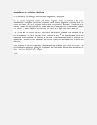 Analogía con los circuitos eléctricos
Se puede hacer una analogía entre circuitos magnéticos y eléctricos.
En un circuito magnético existe una fuerza magneto motriz equivalente a la fuerza
electromotriz o voltaje de los circuitos eléctricos. En un circuito magnético, al igual que en una
fuente de voltaje, la fuerza magneto motriz tiene una polaridad asociada, y depende de la
entrada y salida del flujo (positivo por donde sale el flujo y negativa por donde entra o regresa
a la fuente). El sentido del flujo se determina por medio de la regla de la mano derecha.
Tal y como en un circuito eléctrico una fuerza electromotriz produce una corriente, en el
circuito magnético la fuerza magneto motriz produce un flujo . La reluctancia de un circuito
magnético es equivalente a la resistencia eléctrica, donde la permeabilidad es análoga a la
resistividad. Las reluctancias obedecen las mismas reglas que las resistencias en el circuito
eléctrico.
Para analizar un circuito magnético, considerando la analogía que existe entre este y el
circuito eléctrico, podemos utilizar las ecuaciones que rigen estos últimos tales como la ley de
ohm, y las leyes de Kirchhoff…. (Tabla 1).
Tabla 1
 