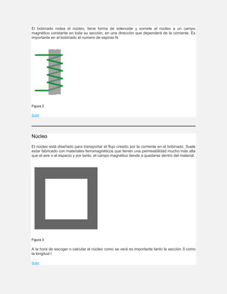 El bobinado rodea el núcleo, tiene forma de solenoide y somete al núcleo a un campo
magnético constante en toda su sección, en una dirección que dependerá de la corriente. Es
importante en el bobinado el numero de espiras N.
Figura 2
Subir
Núcleo
El núcleo está diseñado para transportar el flujo creado por la corriente en el bobinado. Suele
estar fabricado con materiales ferromagnéticos que tienen una permeabilidad mucho más alta
que el aire o el espacio y por tanto, el campo magnético tiende a quedarse dentro del material.
Figura 3
A la hora de escoger o calcular el núcleo como se verá es importante tanto la sección S como
la longitud l.
Subir
 