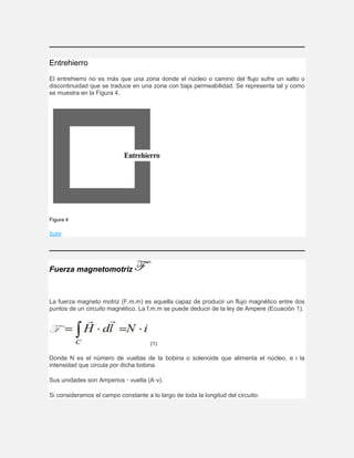 Entrehierro
El entrehierro no es más que una zona donde el núcleo o camino del flujo sufre un salto o
discontinuidad que se traduce en una zona con baja permeabilidad. Se representa tal y como
se muestra en la Figura 4.
Figura 4
Subir
Fuerza magnetomotriz
La fuerza magneto motriz (F.m.m) es aquella capaz de producir un flujo magnético entre dos
puntos de un circuito magnético. La f.m.m se puede deducir de la ley de Ampere (Ecuación 1).
(1)
Donde N es el número de vueltas de la bobina o solenoide que alimenta el núcleo, e i la
intensidad que circula por dicha bobina.
Sus unidades son Amperios · vuelta (A·v).
Si consideramos el campo constante a lo largo de toda la longitud del circuito:
 