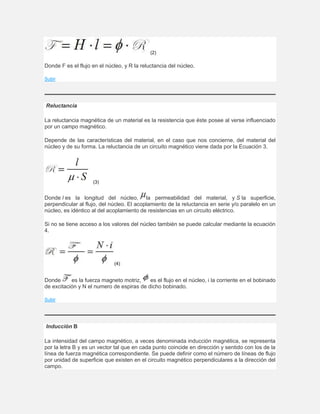 (2)
Donde F es el flujo en el núcleo, y R la reluctancia del núcleo.
Subir
Reluctancia
La reluctancia magnética de un material es la resistencia que éste posee al verse influenciado
por un campo magnético.
Depende de las características del material, en el caso que nos concierne, del material del
núcleo y de su forma. La reluctancia de un circuito magnético viene dada por la Ecuación 3.
(3)
Donde l es la longitud del núcleo, la permeabilidad del material, y S la superficie,
perpendicular al flujo, del núcleo. El acoplamiento de la reluctancia en serie y/o paralelo en un
núcleo, es idéntico al del acoplamiento de resistencias en un circuito eléctrico.
Si no se tiene acceso a los valores del núcleo también se puede calcular mediante la ecuación
4.
(4)
Donde es la fuerza magneto motriz, es el flujo en el núcleo, i la corriente en el bobinado
de excitación y N el numero de espiras de dicho bobinado.
Subir
Inducción B
La intensidad del campo magnético, a veces denominada inducción magnética, se representa
por la letra B y es un vector tal que en cada punto coincide en dirección y sentido con los de la
línea de fuerza magnética correspondiente. Se puede definir como el número de líneas de flujo
por unidad de superficie que existen en el circuito magnético perpendiculares a la dirección del
campo.
 