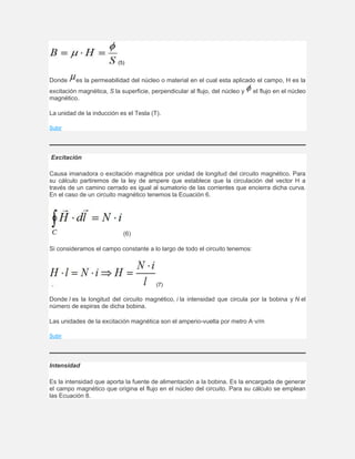 (5)
Donde es la permeabilidad del núcleo o material en el cual esta aplicado el campo, H es la
excitación magnética, S la superficie, perpendicular al flujo, del núcleo y el flujo en el núcleo
magnético.
La unidad de la inducción es el Tesla (T).
Subir
Excitación
Causa imanadora o excitación magnética por unidad de longitud del circuito magnético. Para
su cálculo partiremos de la ley de ampere que establece que la circulación del vector H a
través de un camino cerrado es igual al sumatorio de las corrientes que encierra dicha curva.
En el caso de un circuito magnético tenemos la Ecuación 6.
(6)
Si consideramos el campo constante a lo largo de todo el circuito tenemos:
(7)
Donde l es la longitud del circuito magnético, i la intensidad que circula por la bobina y N el
número de espiras de dicha bobina.
Las unidades de la excitación magnética son el amperio-vuelta por metro A·v/m
Subir
Intensidad
Es la intensidad que aporta la fuente de alimentación a la bobina. Es la encargada de generar
el campo magnético que origina el flujo en el núcleo del circuito. Para su cálculo se emplean
las Ecuación 8.
 