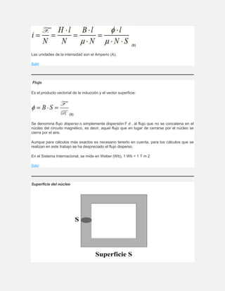 (8)
Las unidades de la intensidad son el Amperio (A).
Subir
Flujo
Es el producto vectorial de la inducción y el vector superficie:
(9)
Se denomina flujo disperso o simplemente dispersión F d . al flujo que no se concatena en el
núcleo del circuito magnético, es decir, aquel flujo que en lugar de cerrarse por el núcleo se
cierra por el aire.
Aunque para cálculos más exactos es necesario tenerlo en cuenta, para los cálculos que se
realizan en este trabajo se ha despreciado el flujo disperso.
En el Sistema Internacional, se mide en Weber (Wb). 1 Wb = 1 T m 2
Subir
Superficie del núcleo
 