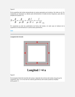 Figura 5
Es la superficie del núcleo perpendicular al campo generado por la bobina. Se mide en m2 .En
ocasiones es necesario su cálculo para dimensionar el núcleo de las maquinas, para ello se
emplea la Ecuación 10.
(10)
En ocasiones se dan los parámetros de forma del núcleo, en este caso el cálculo de la
superficie se hará teniendo en cuenta estos parámetros.
Subir
Longitud del circuito
Figura 6
Es la longitud total del recorrido del campo, depende de la forma del núcleo al igual que la
superficie, pero, si no nos dan los valores geométricos del núcleo podemos emplear
la Ecuación 11.
 