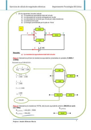 Ejercicios de cálculo de magnitudes eléctricas                 Departamento Tecnologías IES Lloixa


       1. En los siguientes circuitos calcula:
              a) La resistencia equivalente total del circuito
              b) La intensidad de corriente entregada por la pila
              c) La intensidad de corriente que circula por cada resistencia
              d) La potencia de la pila
              e) La energía suministrada por la pila en 1hora

                                              R1
                A                             1KΩ


                            I    A       I1            B   I                      C
                                                                  100 Ω
                                         I2
                                              2 KΩ

                                              R2


                                     I          V=9V

    Resuelto:
                  a) La resistencia equivalente total del circuito

    Paso 1: Calculamos primero la resistencia equivalente conectadas en paralelo (1.000Ω //
    2.000Ω)
   Resistenci as en PARALELO :

          1    1     1
                 
         Req 1.000 2.000                                               1 KΩ


        1 2 1    3
                                                                                        100 Ω
        x 2.000 2.000

        1   3                                                             2 KΩ
          
        x 2.000

        3  x  1  2.000

              2.000
         x
                3                                                    666,6 Ω             300 Ω

                 
         x  666,6


    Paso 2: Calculamos la resistencia TOTAL del circuito equivalente anterior (666,6Ω en serie
    con 100Ω):                                                        R
                                                                             eq TOTAL
        R eq TOTAL  666,6  300
                         
        R eq TOTAL  966,6                                                    966,6Ω




                                                                                                  1
    Profesor: Amador Belmonte Murcia
 