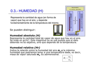 0.3.- HUMEDAD (H)
Se pueden distinguir:
Humedad absoluta (H)
Representa la cantidad total de vapor de agua que hay en el aire.
Se mide en gr/m3. Esta magnitud no se usa puesto que el dato
obtenido no es objetivo, sino que depende de la temperatura.
Humedad relativa (Hr)
Indica la relación entre la humedad del aire mv y la máxima
humedad que podríamos tener a una temperatura dada, es decir,
masa de vapor saturado ms. Es adimensional.
Representa la cantidad de agua (en forma de
vapor) que hay en el aire, y depende
fundamentalmente de la temperatura del mismo.
 