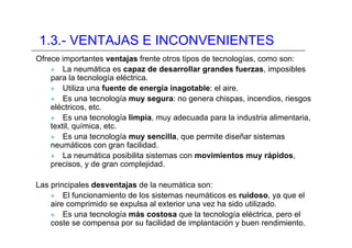 1.3.- VENTAJAS E INCONVENIENTES
Ofrece importantes ventajas frente otros tipos de tecnologías, como son:
z La neumática es capaz de desarrollar grandes fuerzas, imposibles
para la tecnología eléctrica.
z Utiliza una fuente de energía inagotable: el aire.
z Es una tecnología muy segura: no genera chispas, incendios, riesgos
eléctricos, etc.
z Es una tecnología limpia, muy adecuada para la industria alimentaria,
textil, química, etc.
z Es una tecnología muy sencilla, que permite diseñar sistemas
neumáticos con gran facilidad.
z La neumática posibilita sistemas con movimientos muy rápidos,
precisos, y de gran complejidad.
Las principales desventajas de la neumática son:
z El funcionamiento de los sistemas neumáticos es ruidoso, ya que el
aire comprimido se expulsa al exterior una vez ha sido utilizado.
z Es una tecnología más costosa que la tecnología eléctrica, pero el
coste se compensa por su facilidad de implantación y buen rendimiento.
 