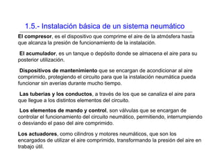 1.5.- Instalación básica de un sistema neumático
El compresor, es el dispositivo que comprime el aire de la atmósfera hasta
que alcanza la presión de funcionamiento de la instalación.
El acumulador, es un tanque o depósito donde se almacena el aire para su
posterior utilización.
Dispositivos de mantenimiento que se encargan de acondicionar al aire
comprimido, protegiendo el circuito para que la instalación neumática pueda
funcionar sin averías durante mucho tiempo.
Las tuberías y los conductos, a través de los que se canaliza el aire para
que llegue a los distintos elementos del circuito.
Los elementos de mando y control, son válvulas que se encargan de
controlar el funcionamiento del circuito neumático, permitiendo, interrumpiendo
o desviando el paso del aire comprimido.
Los actuadores, como cilindros y motores neumáticos, que son los
encargados de utilizar el aire comprimido, transformando la presión del aire en
trabajo útil.
 