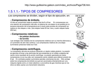 1.5.1.1.- TIPOS DE COMPRESORES
http://www.guillesime.galeon.com/index_archivos/Page736.htm
- Compresores de émbolo.
El aire es comprimido hasta la presión final de 6 a 8 bar. En compresores con
una relación de compresión más alta, el sistema de una etapa no es posible por la
excesiva elevación de le temperatura por lo tanto este proceso de compresión se
realiza en dos etapas o más. (dos etapas hasta 50 bar, tres y cuatro etapas hasta
250 bar)
- Compresores rotativos:
• de paletas deslizantes
• de tornillo
Las ventajas más notables de los compresores rotativos son su marcha silenciosa y
un suministro de aire más continuo. Los compresores rotativos de una etapa
suministran presiones hasta los 4 bar.
- Compresores centrífugos.
La compresión del aire se produce utilizando un rápido rodete giratorio. La presión
es ejercida al forzar a las partículas del aire existentes en el rodete a alejarse del
centro como resultado de la acción centrífuga. La presión generada por estos
compresores no es muy alta; son necesarios varios rodetes para obtener presión de
6 bar. En contraste pueden suministrar grandes volúmenes de aire. Otra ventaja
sobre los compresores de émbolo es que son accionados directamente por una
máquina rápida como un motor eléctrico o una turbina de gas mientras que en los
otros se debe usarse una transmisión reductora.
Los compresores se dividen, según el tipo de ejecución, en:
 