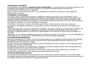 1)Compresor neumático.
Es el dispositivo encargado de generar el aire comprimido. Los compresores son motores eléctricos o de
combustión que aspiran el aire de la atmósfera y lo comprimen hasta alcanzar la presión de
funcionamiento requerida por la instalación.
Según el tipo de movimiento del motor, los compresores neumáticos se dividen en dos categorías:
alternativos o rotativos.
2) Depósito o acumulador.
La mayoría de los compresores incluyen un depósito o tanque que actúa como acumulador. El aire
comprimido generado por el compresor se almacena en el depósito, para evitar que el compresor tenga
que estar siempre trabajando. El compresor sólo se vuelve a poner en marcha cuando la presión en el
depósito sea baja (ahorrando así la gasolina o electricidad necesarias para mover el motor del compresor).
Los depósitos cuentan con varios dispositivos asociados:
Presostato: se trata de un sensor de presión que conecta o desconecta el motor del compresor.
Si la presión del depósito desciende, el presostato activa el compresor para mantener la presión en el
depósito.
Válvula de seguridad: En caso de avería del compresor, se podría inyectar aire comprimido al depósito de
forma continuada, provocando un peligroso aumento de la presión en el depósito. Para evitar esta
situación, el depósito añade una válvula que deja escapar aire al exterior en caso de que la presión sea
muy alta.
Regulador: es una válvula ajustable que permite controlar la presión que se envía al circuito, dejando salir
más o menos aire. Cuenta con un manómetro para conocer la presión entregada.
3) Unidad de mantenimiento.
Antes ser inyectado en el circuito, el aire es acondicionado por la unidad de mantenimiento para proteger
las válvulas y actuadores hacia los que el aire se dirige. Esta preparación del aire la ejecutan los 3
elementos de los que consta la unidad:
a) Filtro: elimina la humedad y partículas de polvo contenidas en el aire. Incluye una llave de purga para
desalojar los líquidos condensados.
b) Regulador de presión (con manómetro): mantiene la presión constante, para evitar fluctuaciones que
pongan en riesgo el funcionamiento de la instalación.
c) Lubricador: inyecta aceite lubricante en el aire comprimido para evitar oxidaciones y corrosión en
los elementos neumáticos, y para engrasar las partes móviles del circuito.
4) Red de distribución del aire.
Es el conjunto de conductos que distribuyen el aire comprimido a toda la instalación. Las conducciones
principales suelen ser tuberías metálicas, mientas que para las derivaciones finales hacia los actuadores se
usan tubos plásticos de polietileno o mangueras de goma.
 