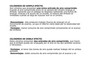 CILINDROS DE SIMPLE EFECTO.
Son cilindros que presentan una única entrada de aire comprimido.
Cuando el aire comprimido entra en la cámara del cilindro empuja al
émbolo, haciendo que el vástago se desplace realizando una fuerza de
empuje. Gracias a la acción de un muelle, el retorno del émbolo es
inmediato cuando se deja de inyectar aire en el cilindro.
Desventajas: sólo producen trabajo (fuerza de empuje) en el
movimiento de avance, ya que el retorno viene dado por la elasticidad del
muelle.
Ventajas: menor consumo de aire comprimido (únicamente en el avance
del émbolo)
CILINDROS DE DOBLE EFECTO.
Estos cilindros presentan dos entradas de aire comprimido, que hacen
que el émbolo pueda ser empujado por el aire en los dos sentidos (avance
y retroceso).
Ventajas: al tener dos tomas de aire puede realizar trabajo útil en ambos
sentidos.
Desventajas: doble consumo de aire comprimido (en el avance y en
 