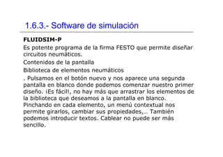 1.6.3.- Software de simulación
FLUIDSIM-P
Es potente programa de la firma FESTO que permite diseñar
circuitos neumáticos.
Contenidos de la pantalla
Biblioteca de elementos neumáticos
. Pulsamos en el botón nuevo y nos aparece una segunda
pantalla en blanco donde podemos comenzar nuestro primer
diseño. ¡Es fácil!, no hay más que arrastrar los elementos de
la biblioteca que deseamos a la pantalla en blanco.
Pinchando en cada elemento, un menú contextual nos
permite girarlos, cambiar sus propiedades,… También
podemos introducir textos. Cablear no puede ser más
sencillo.
 