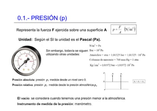 0.1.- PRESIÓN (p)
Representa la fuerza F ejercida sobre una superficie A
Unidad: Según el SI la unidad es el Pascal (Pa).
Sin embargo, todavía se siguen
utilizando otras unidades:
 