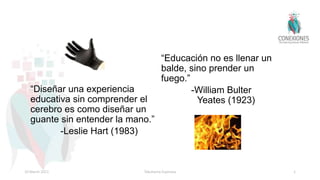 “Diseñar una experiencia
educativa sin comprender el
cerebro es como diseñar un
guante sin entender la mano.”
-Leslie Hart (1983)
“Educación no es llenar un
balde, sino prender un
fuego.”
-William Bulter
Yeates (1923)
10 March 2021 Tokuhama-Espinosa 1
 