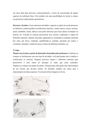um meio ideal para provocar, intencionalmente, o início da conceituação de alguns
aspectos do ambiente físico. Eles também são uma possibilidade de iniciar os alunos
nos primeiros conhecimentos geométricos.
Percorrer circuitos: Como primeiras atividades, organize no pátio da escola percursos
ou labirintos, confeccionados com diferentes materiais: cordas, bancos, caixas, caixotes,
pneus, bambolês, mesas, tábuas (você pode utilizá-las para fazer planos inclinados ou
pontes), etc. Convide as crianças percorrerem esse circuito, explorando o espaço de
diferentes maneiras: subindo, descendo, agachando-se, arrastando-se, pulando, passando
por cima, por baixo, rodeando, equilibrando-se, pulando, passando por pontes e
corredores, entrando e saindo de caixas e túneis de diferentes tamanhos, etc.
2ª etapa
Montar um circuito a partir de ilustrações fornecidas pela professora: Conforme as
crianças se familiarizam com esse tipo de atividade, você pode propor que te ajudem a
confeccionar os circuitos. Imaginar possíveis trajetos e diferentes maneiras para
percorrê-los é uma forma de antecipar as ações que serão realizadas.
Organize as crianças em grupos de quatro. Entregue para cada grupo uma representação
de um circuito que deverão montar. Os desenhos também são meios para a
representação de idéias espaciais. Você pode utilizar imagens de livros:
 