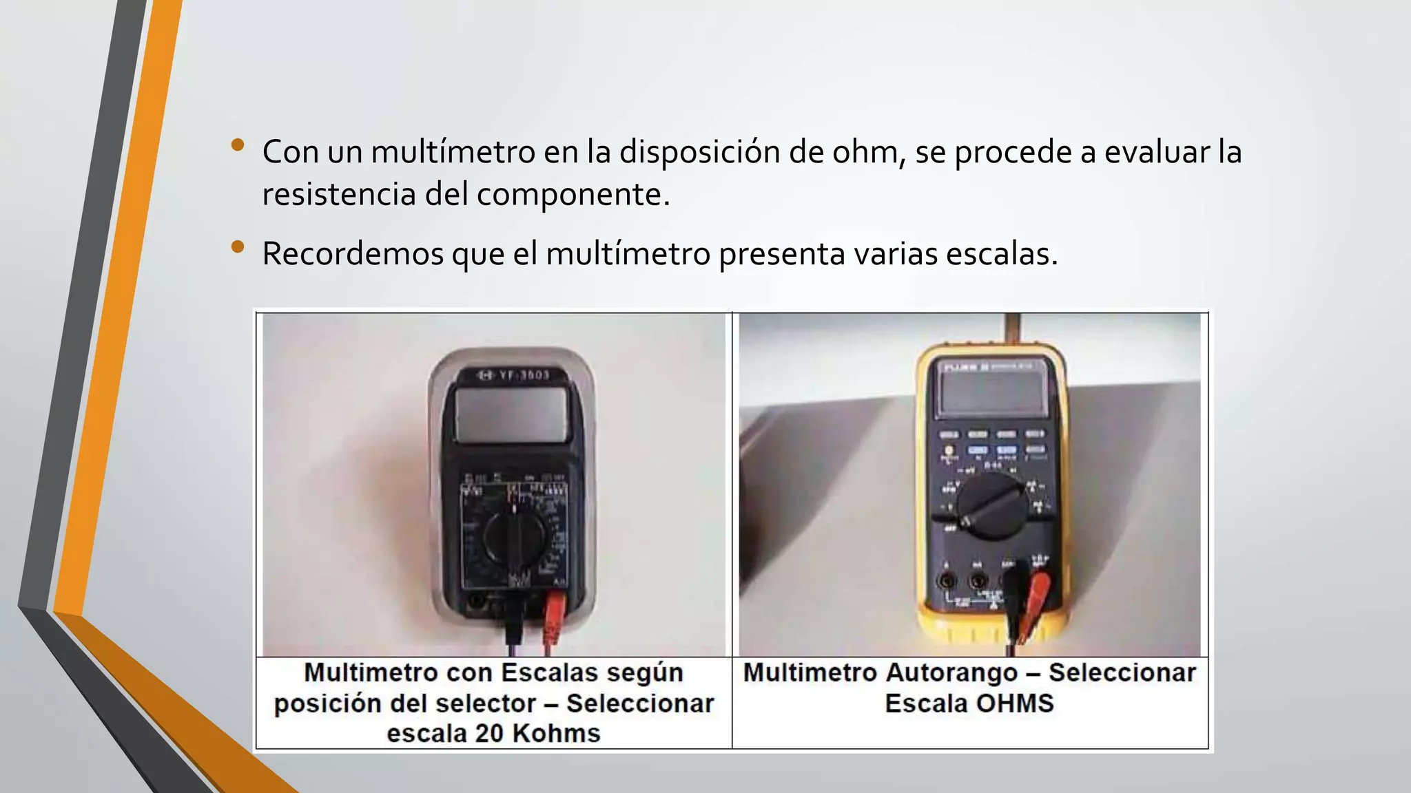 • Con un multímetro en la disposición de ohm, se procede a evaluar la
resistencia del componente.
• Recordemos que el multímetro presenta varias escalas.
 