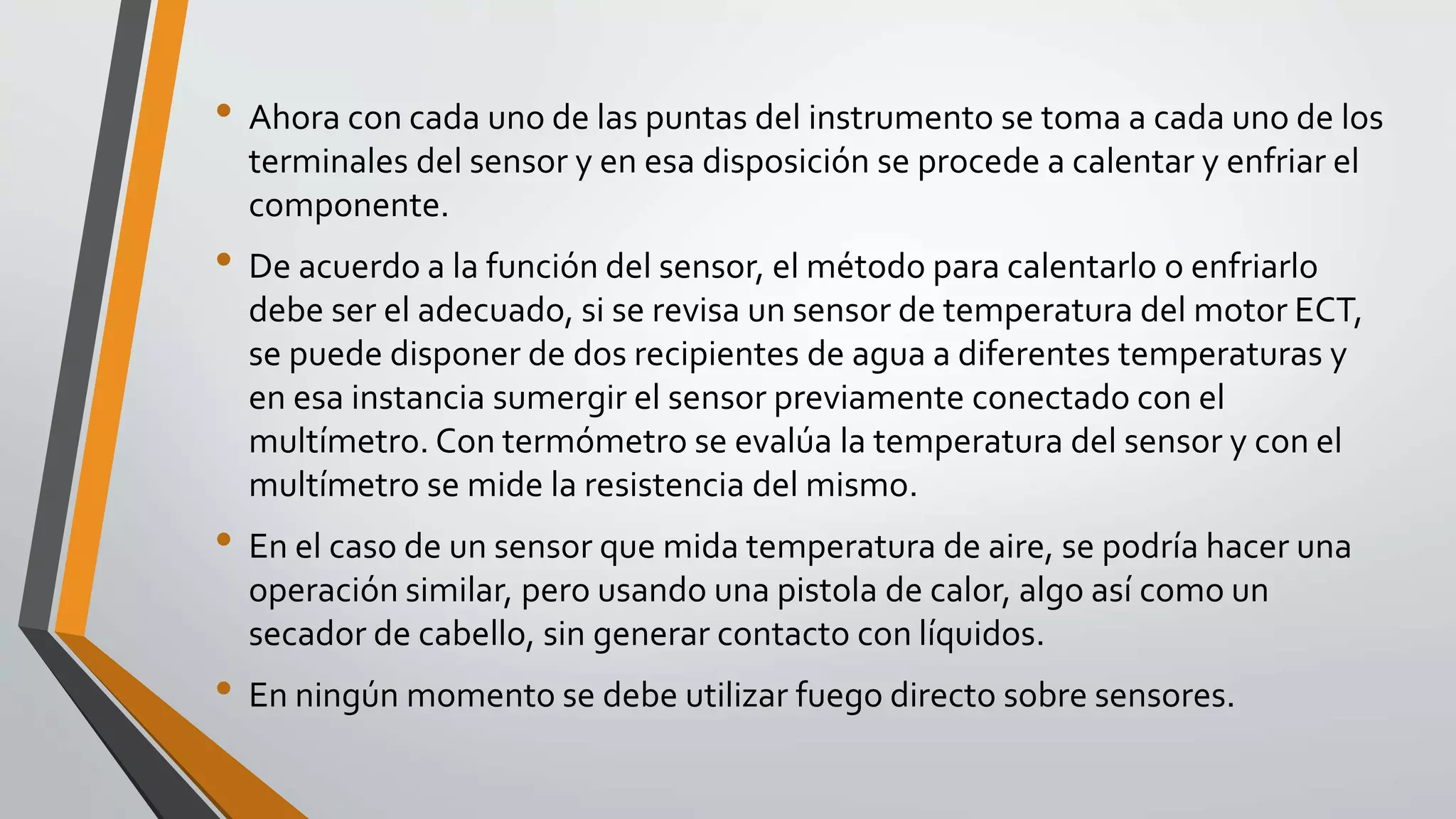 • Ahora con cada uno de las puntas del instrumento se toma a cada uno de los
terminales del sensor y en esa disposición se procede a calentar y enfriar el
componente.
• De acuerdo a la función del sensor, el método para calentarlo o enfriarlo
debe ser el adecuado, si se revisa un sensor de temperatura del motor ECT,
se puede disponer de dos recipientes de agua a diferentes temperaturas y
en esa instancia sumergir el sensor previamente conectado con el
multímetro. Con termómetro se evalúa la temperatura del sensor y con el
multímetro se mide la resistencia del mismo.
• En el caso de un sensor que mida temperatura de aire, se podría hacer una
operación similar, pero usando una pistola de calor, algo así como un
secador de cabello, sin generar contacto con líquidos.
• En ningún momento se debe utilizar fuego directo sobre sensores.
 