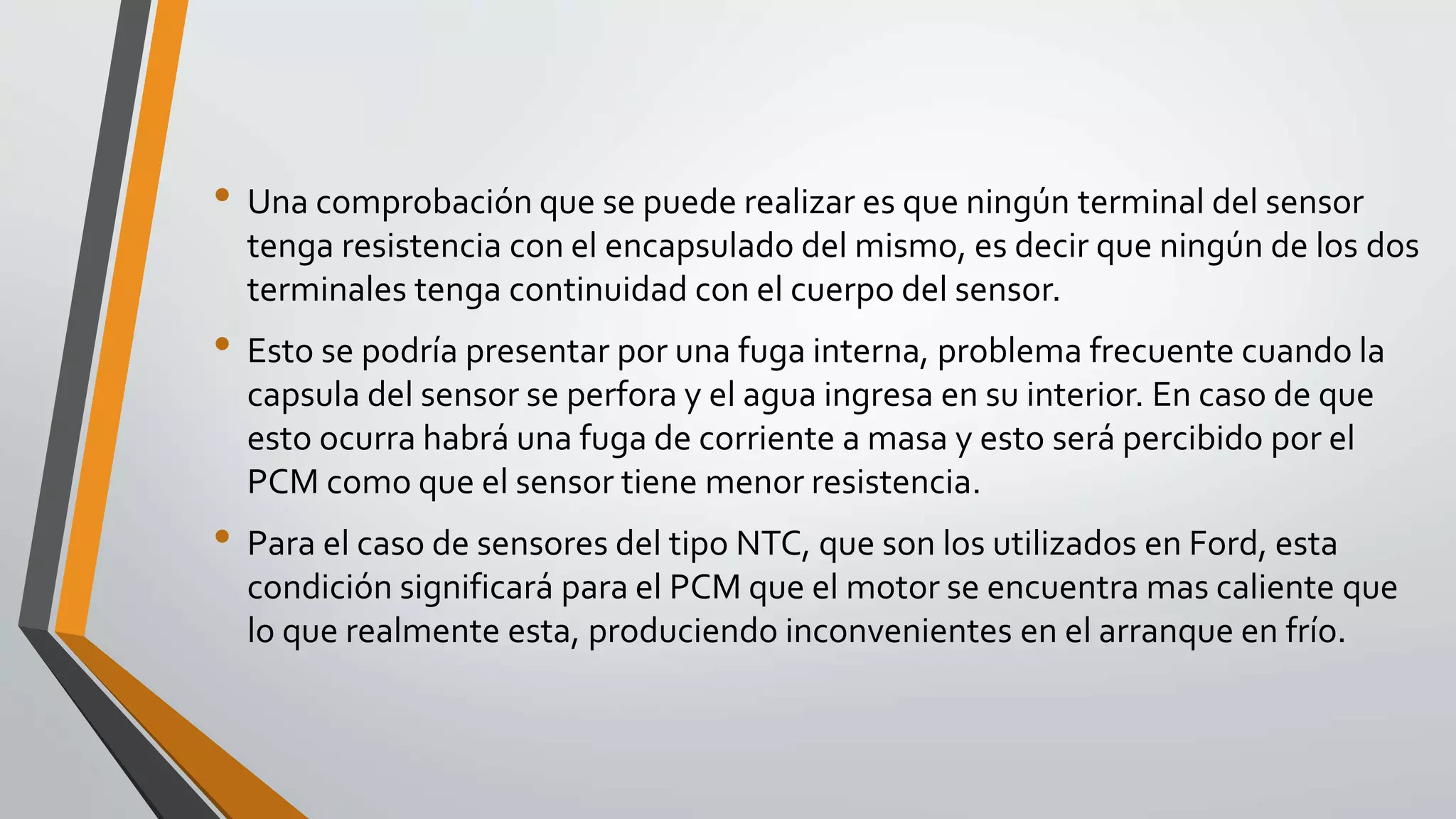 • Una comprobación que se puede realizar es que ningún terminal del sensor
tenga resistencia con el encapsulado del mismo, es decir que ningún de los dos
terminales tenga continuidad con el cuerpo del sensor.
• Esto se podría presentar por una fuga interna, problema frecuente cuando la
capsula del sensor se perfora y el agua ingresa en su interior. En caso de que
esto ocurra habrá una fuga de corriente a masa y esto será percibido por el
PCM como que el sensor tiene menor resistencia.
• Para el caso de sensores del tipo NTC, que son los utilizados en Ford, esta
condición significará para el PCM que el motor se encuentra mas caliente que
lo que realmente esta, produciendo inconvenientes en el arranque en frío.
 