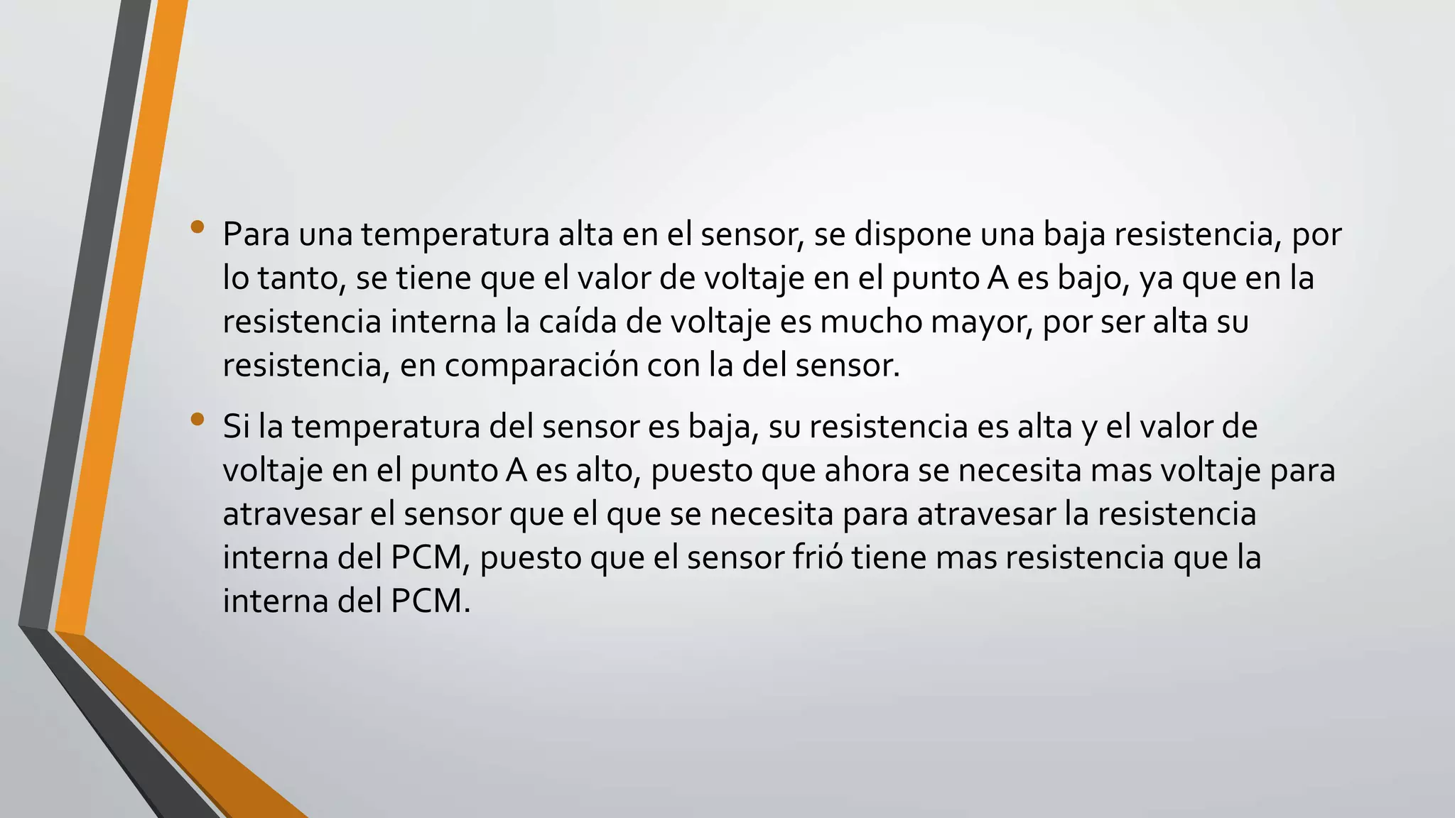 • Para una temperatura alta en el sensor, se dispone una baja resistencia, por
lo tanto, se tiene que el valor de voltaje en el punto A es bajo, ya que en la
resistencia interna la caída de voltaje es mucho mayor, por ser alta su
resistencia, en comparación con la del sensor.
• Si la temperatura del sensor es baja, su resistencia es alta y el valor de
voltaje en el punto A es alto, puesto que ahora se necesita mas voltaje para
atravesar el sensor que el que se necesita para atravesar la resistencia
interna del PCM, puesto que el sensor frió tiene mas resistencia que la
interna del PCM.
 