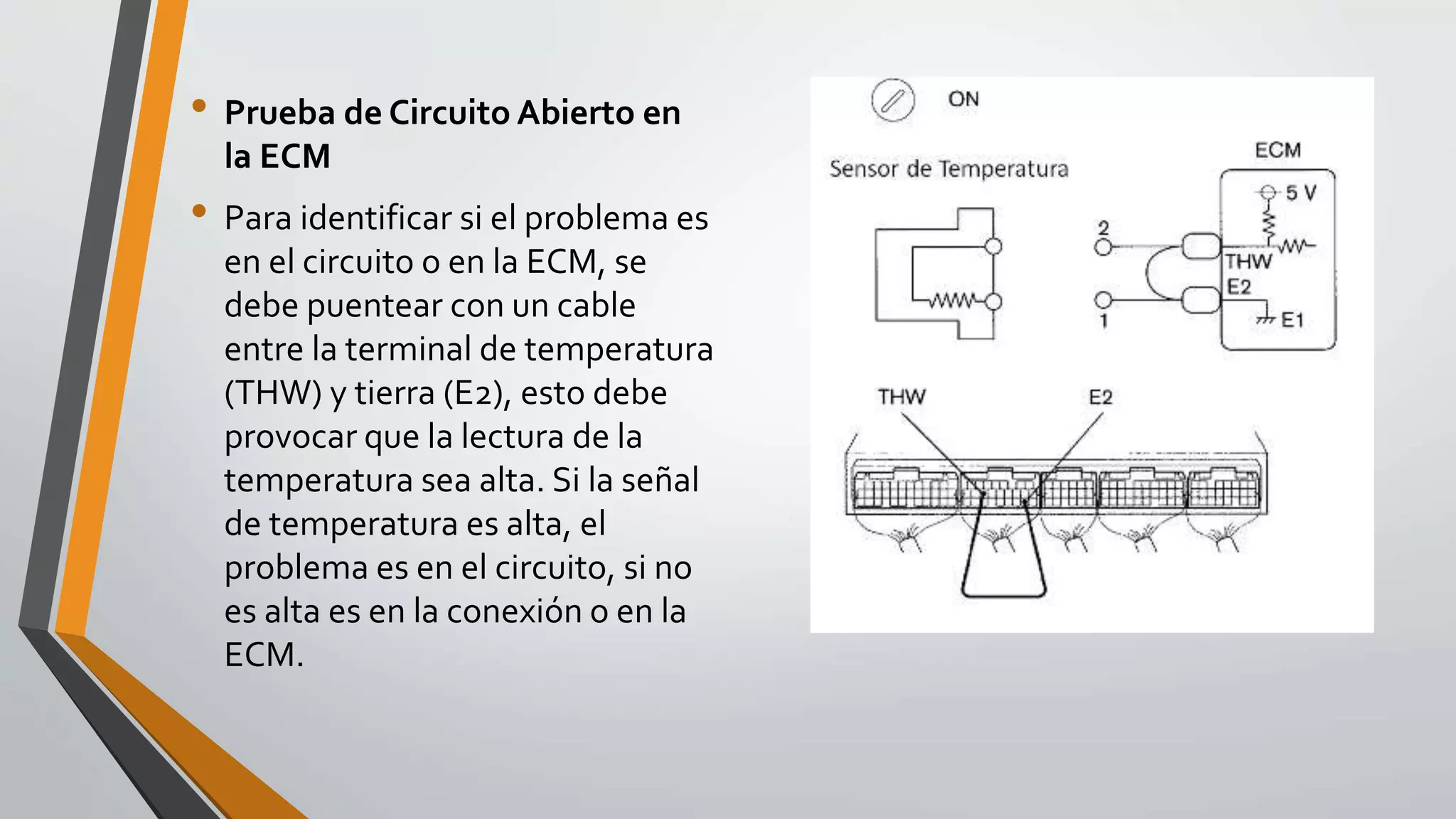 • Prueba de Circuito Abierto en
la ECM
• Para identificar si el problema es
en el circuito o en la ECM, se
debe puentear con un cable
entre la terminal de temperatura
(THW) y tierra (E2), esto debe
provocar que la lectura de la
temperatura sea alta. Si la señal
de temperatura es alta, el
problema es en el circuito, si no
es alta es en la conexión o en la
ECM.
 